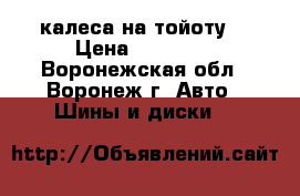 калеса на тойоту  › Цена ­ 15 000 - Воронежская обл., Воронеж г. Авто » Шины и диски   